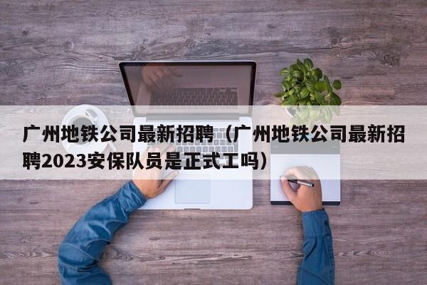 广州地铁公司最新招聘（广州地铁公司最新招聘2023安保队员是正式工吗）