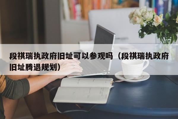 段祺瑞执政府旧址可以参观吗（段祺瑞执政府旧址腾退规划）