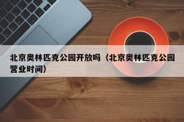 北京奥林匹克公园开放吗（北京奥林匹克公园营业时间）