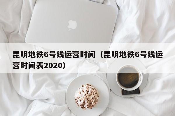 昆明地铁6号线运营时间（昆明地铁6号线运营时间表2020）  第1张