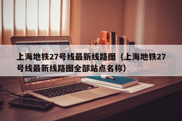 上海地铁27号线最新线路图（上海地铁27号线最新线路图全部站点名称）