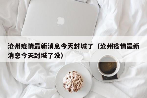 沧州疫情最新消息今天封城了（沧州疫情最新消息今天封城了没）  第1张