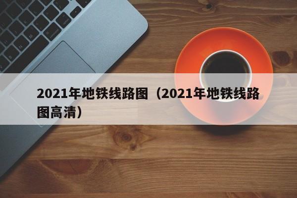 2021年地铁线路图（2021年地铁线路图高清）