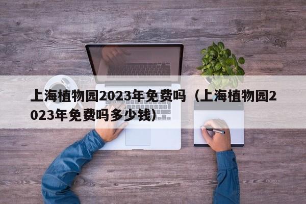 上海植物园2023年免费吗（上海植物园2023年免费吗多少钱）