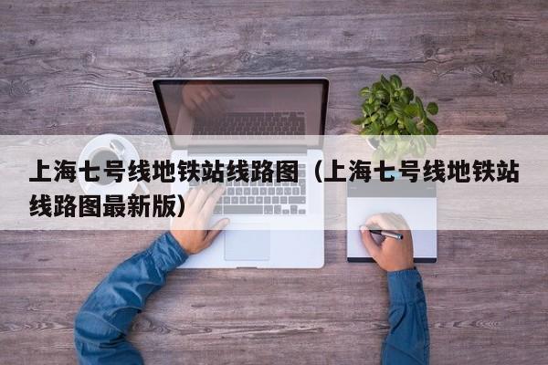 上海七号线地铁站线路图（上海七号线地铁站线路图最新版）