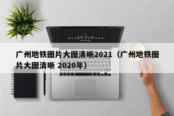 广州地铁图片大图清晰2021（广州地铁图片大图清晰 2020年）