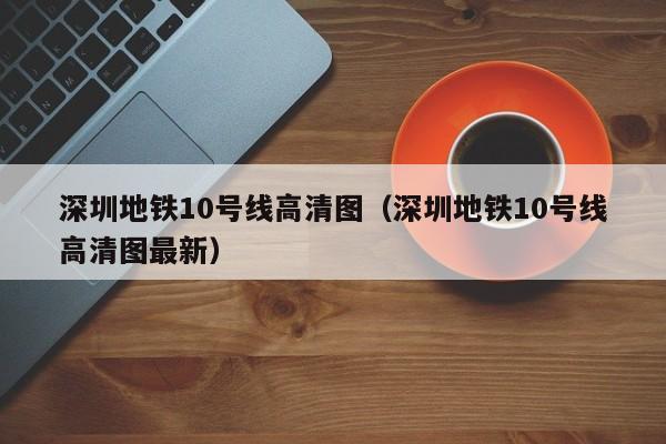 深圳地铁10号线高清图（深圳地铁10号线高清图最新）