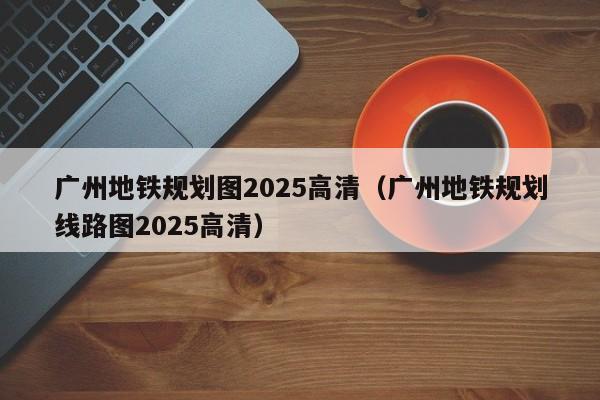 广州地铁规划图2025高清（广州地铁规划线路图2025高清）  第1张