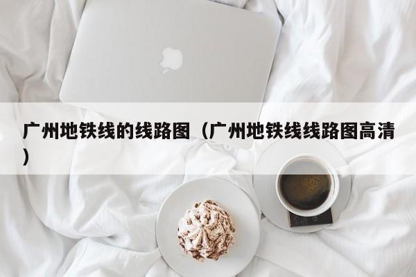 广州地铁线的线路图（广州地铁线线路图高清）