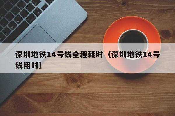 深圳地铁14号线全程耗时（深圳地铁14号线用时）