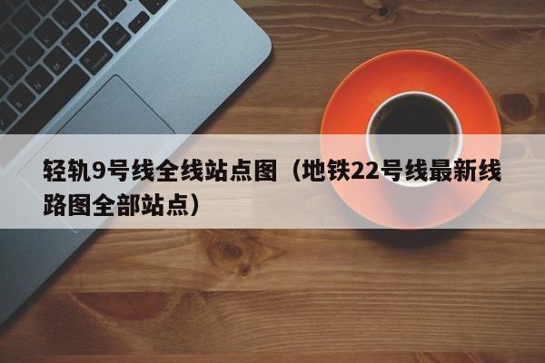 轻轨9号线全线站点图（地铁22号线最新线路图全部站点）  第1张