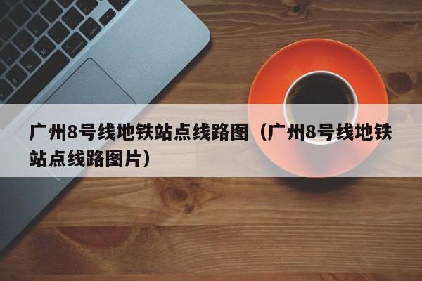 广州8号线地铁站点线路图（广州8号线地铁站点线路图片）  第1张