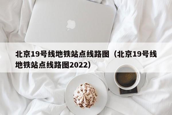 北京19号线地铁站点线路图（北京19号线地铁站点线路图2022）