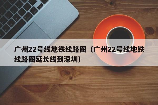 广州22号线地铁线路图（广州22号线地铁线路图延长线到深圳）  第1张