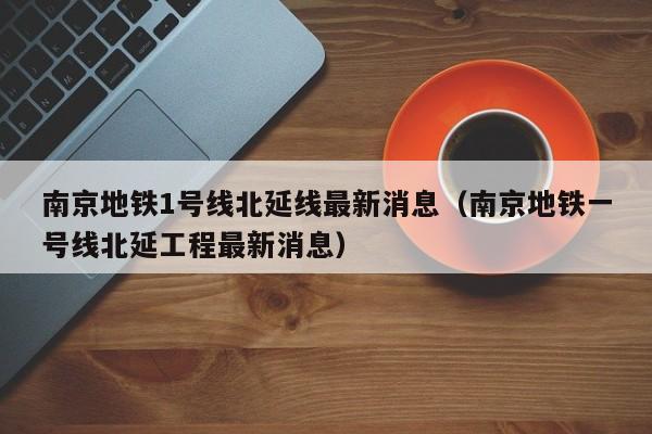 南京地铁1号线北延线最新消息（南京地铁一号线北延工程最新消息）