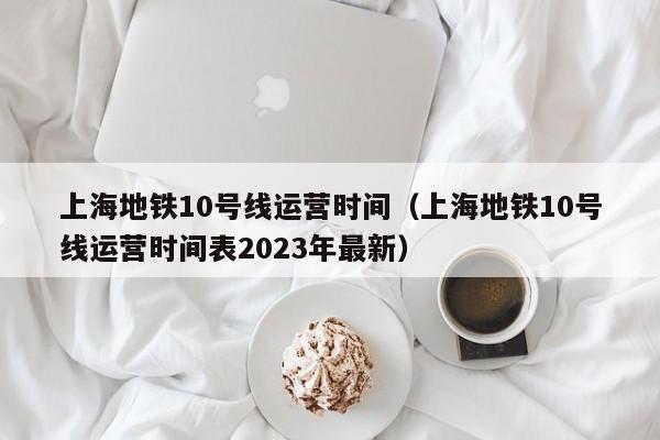 上海地铁10号线运营时间（上海地铁10号线运营时间表2023年最新）  第1张