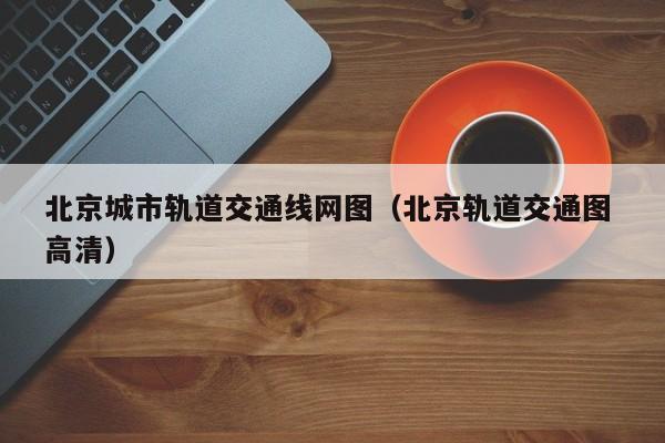 北京城市轨道交通线网图（北京轨道交通图 高清）