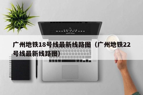 广州地铁18号线最新线路图（广州地铁22号线最新线路图）  第1张