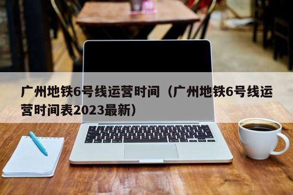 广州地铁6号线运营时间（广州地铁6号线运营时间表2023最新）  第1张