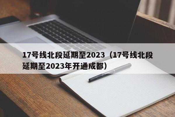 17号线北段延期至2023（17号线北段延期至2023年开通成都）  第1张