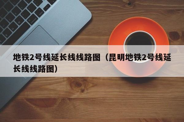 地铁2号线延长线线路图（昆明地铁2号线延长线线路图）