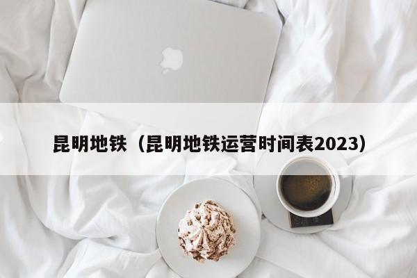 昆明地铁（昆明地铁运营时间表2023）  第1张