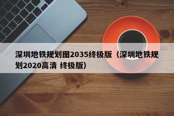 深圳地铁规划图2035终极版（深圳地铁规划2020高清 终极版）