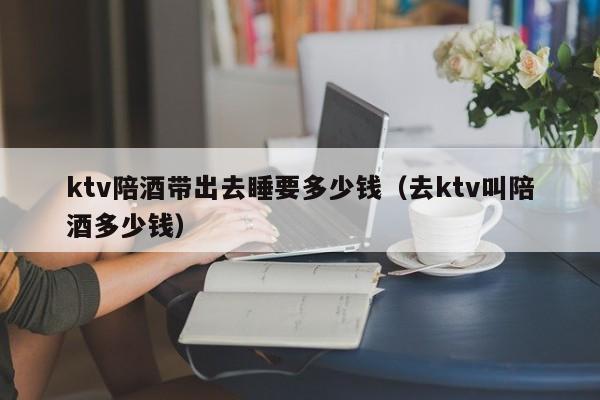 ktv陪酒带出去睡要多少钱（去ktv叫陪酒多少钱）