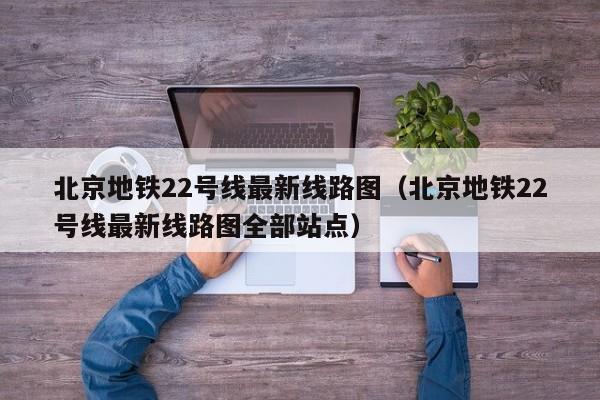 北京地铁22号线最新线路图（北京地铁22号线最新线路图全部站点）