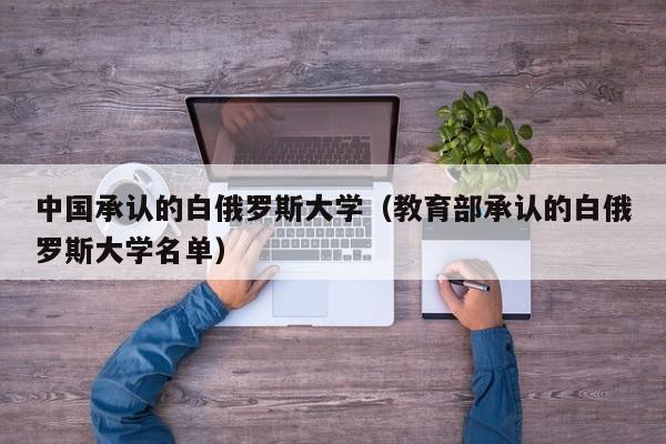 中国承认的白俄罗斯大学（教育部承认的白俄罗斯大学名单）