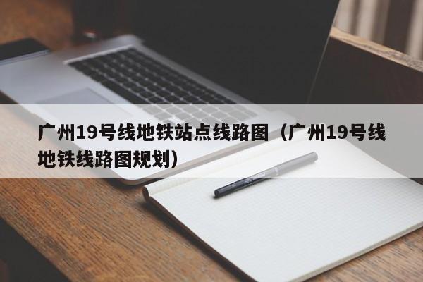 广州19号线地铁站点线路图（广州19号线地铁线路图规划）