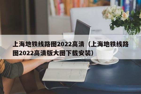 上海地铁线路图2022高清（上海地铁线路图2022高清版大图下载安装）