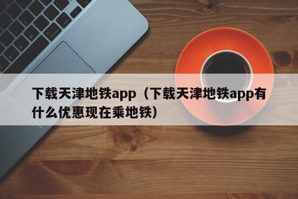 下载天津地铁app（下载天津地铁app有什么优惠现在乘地铁）