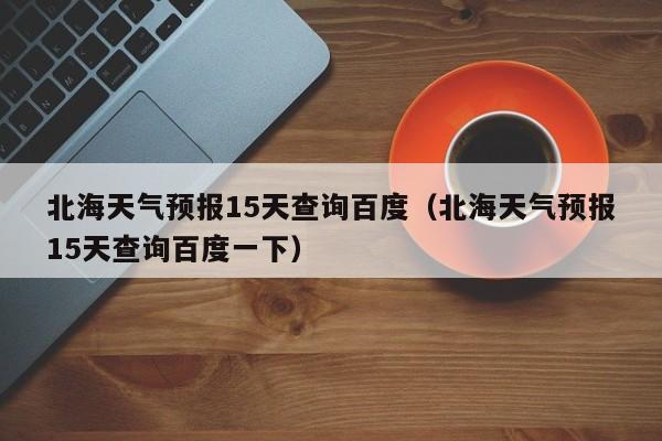 北海天气预报15天查询百度（北海天气预报15天查询百度一下）