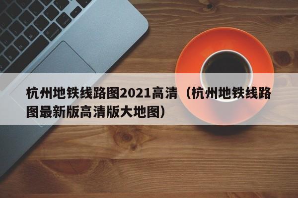 杭州地铁线路图2021高清（杭州地铁线路图最新版高清版大地图）  第1张