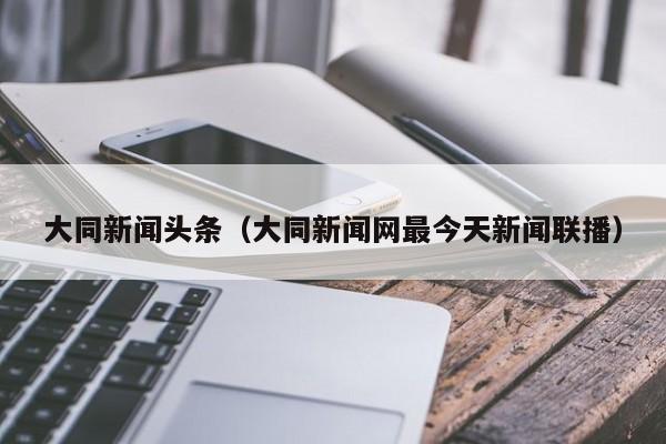 大同新闻头条（大同新闻网最今天新闻联播）