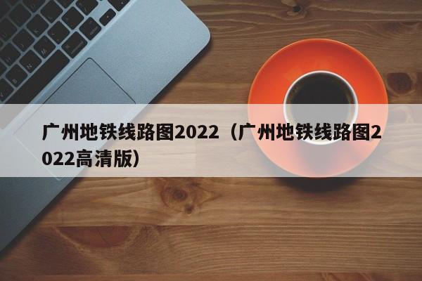 广州地铁线路图2022（广州地铁线路图2022高清版）