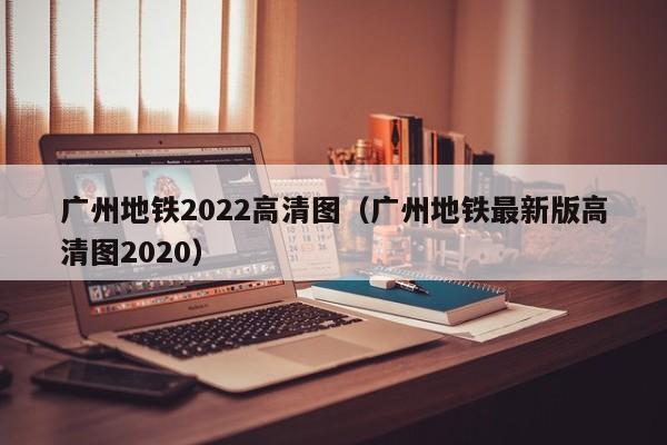 广州地铁2022高清图（广州地铁最新版高清图2020）