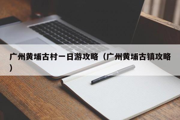 广州黄埔古村一日游攻略（广州黄埔古镇攻略）