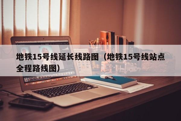 地铁15号线延长线路图（地铁15号线站点全程路线图）  第1张