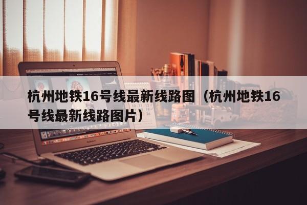 杭州地铁16号线最新线路图（杭州地铁16号线最新线路图片）  第1张