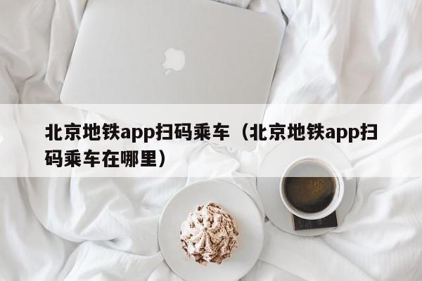 北京地铁app扫码乘车（北京地铁app扫码乘车在哪里）