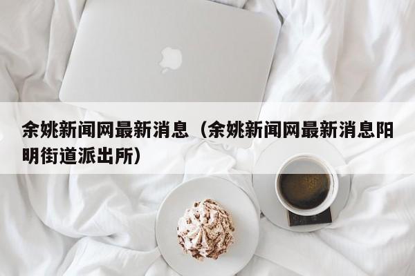 余姚新闻网最新消息（余姚新闻网最新消息阳明街道派出所）