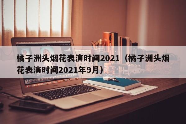 橘子洲头烟花表演时间2021（橘子洲头烟花表演时间2021年9月）  第1张