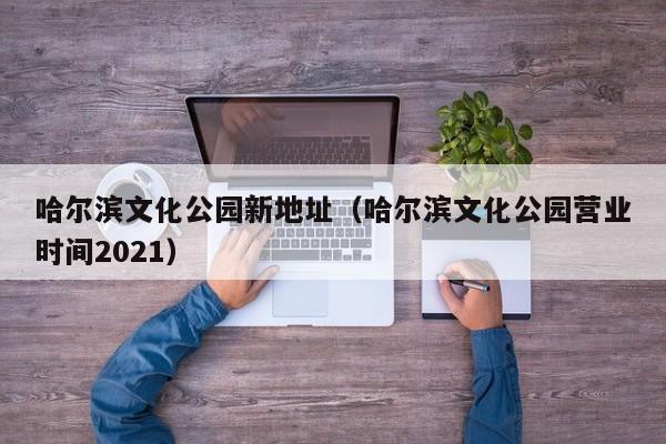 哈尔滨文化公园新地址（哈尔滨文化公园营业时间2021）