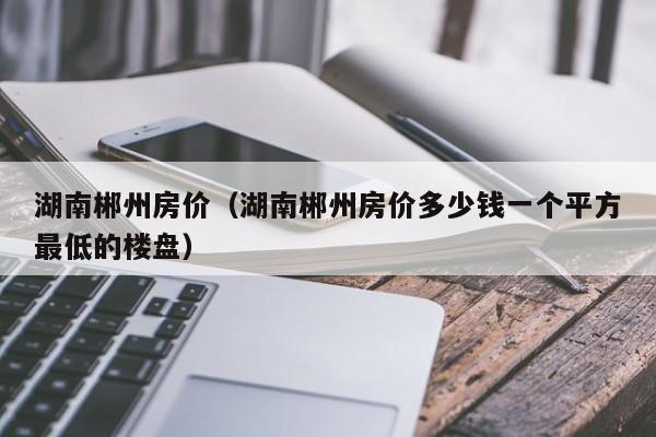 湖南郴州房价（湖南郴州房价多少钱一个平方最低的楼盘）  第1张