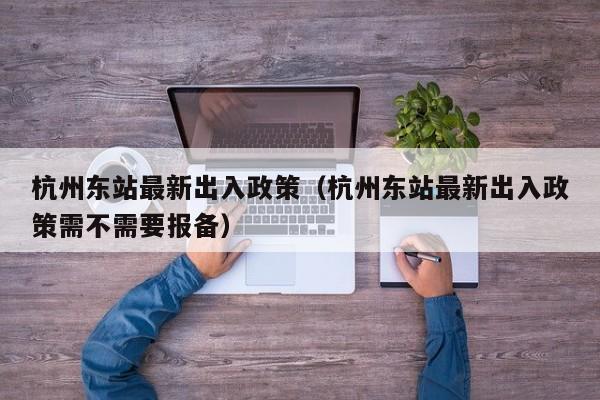 杭州东站最新出入政策（杭州东站最新出入政策需不需要报备）