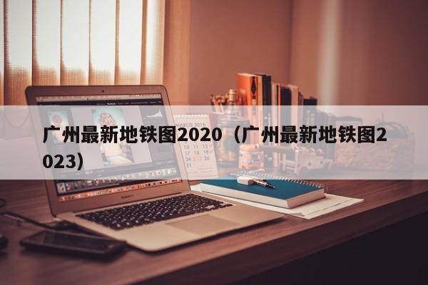 广州最新地铁图2020（广州最新地铁图2023）  第1张