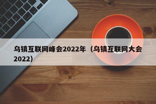 乌镇互联网峰会2022年（乌镇互联网大会2022）