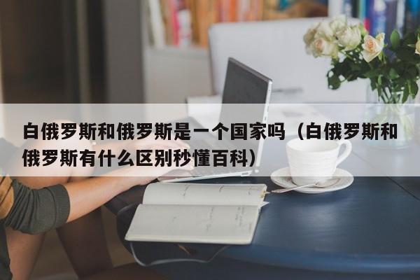 白俄罗斯和俄罗斯是一个国家吗（白俄罗斯和俄罗斯有什么区别秒懂百科）  第1张